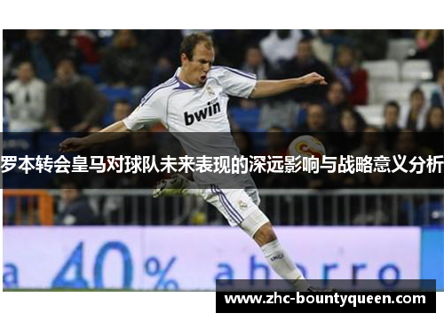 罗本转会皇马对球队未来表现的深远影响与战略意义分析 罗本转会皇马对球队未来表现的深远影响与战略意义分析