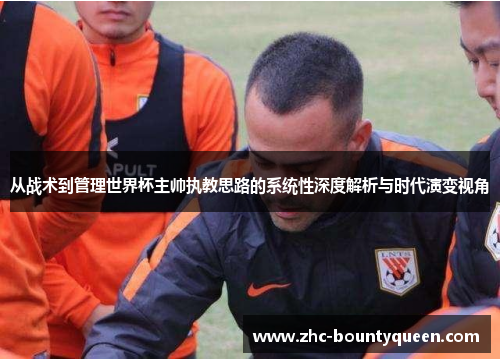 从战术到管理世界杯主帅执教思路的系统性深度解析与时代演变视角 从战术到管理世界杯主帅执教思路的系统性深度解析与时代演变视角