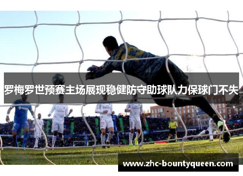 罗梅罗世预赛主场展现稳健防守助球队力保球门不失 罗梅罗世预赛主场展现稳健防守助球队力保球门不失